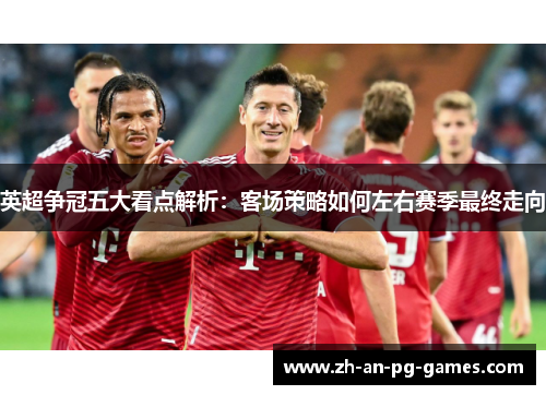 英超争冠五大看点解析:客场策略如何左右赛季最终走向 英超争冠五大看点解析:客场策略如何左右赛季最终走向