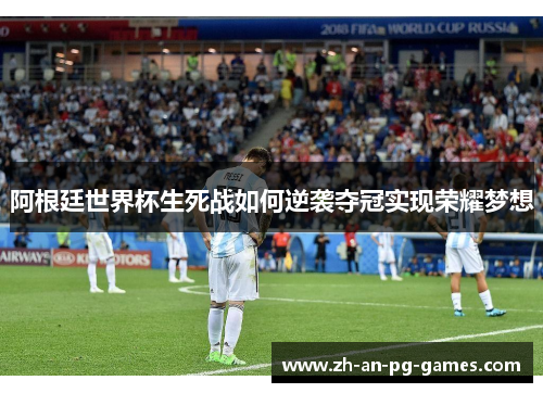 阿根廷世界杯生死战如何逆袭夺冠实现荣耀梦想 阿根廷世界杯生死战如何逆袭夺冠实现荣耀梦想